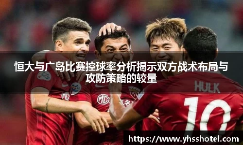 恒大与广岛比赛控球率分析揭示双方战术布局与攻防策略的较量