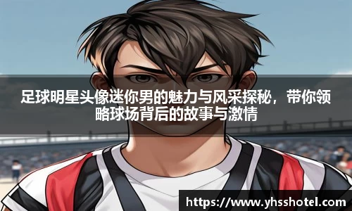 足球明星头像迷你男的魅力与风采探秘，带你领略球场背后的故事与激情