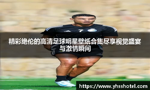 精彩绝伦的高清足球明星壁纸合集尽享视觉盛宴与激情瞬间